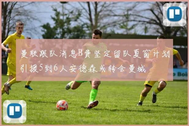 曼联跟队消息B费坚定留队夏窗计划引援5到6人安德森或转会曼城
