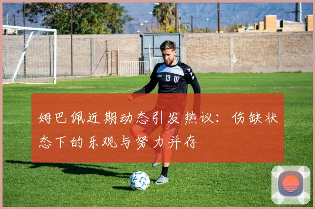 姆巴佩近期动态引发热议：伤缺状态下的乐观与努力并存